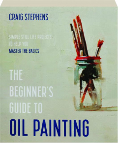 THE BEGINNER'S GUIDE TO OIL PAINTING: Simple Still Life Projects to Help You Master the Basics