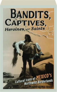 BANDITS, CAPTIVES, HEROINES, AND SAINTS: Cultural Icons of Mexico's Northwest Borderlands