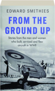 FROM THE GROUND UP: Stories from the Men and Women Who Built, Serviced and Flew Aircraft in WWII