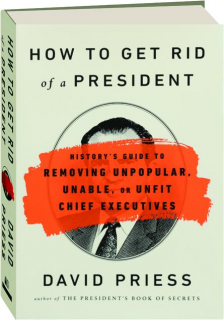 HOW TO GET RID OF A PRESIDENT: History's Guide to Removing Unpopular, Unable, or Unfit Chief Executives