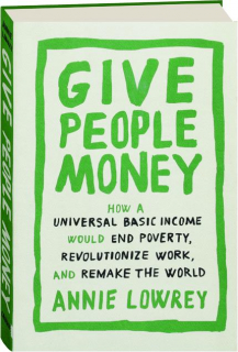 GIVE PEOPLE MONEY: How a Universal Basic Income Would End Poverty, Revolutionize Work, and Remake the World