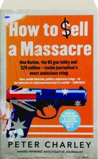 HOW TO SELL A MASSACRE: One Nation, the U.S. Gun Lobby and $20 Million--Inside Journalism's Most Audacious Sting