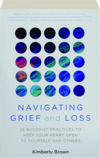 NAVIGATING GRIEF AND LOSS: 25 Buddhist Practices to Keep Your Heart Open to Yourself and Others