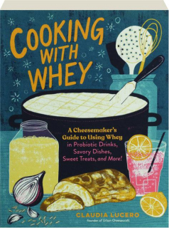 COOKING WITH WHEY: A Cheesemaker's Guide to Using Whey in Probiotic Drinks, Savory Dishes, Sweet Treats, and More!