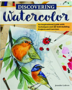 DISCOVERING WATERCOLOR: An Inspirational Guide with Techniques and 32 Skill-Building Projects and Exercises