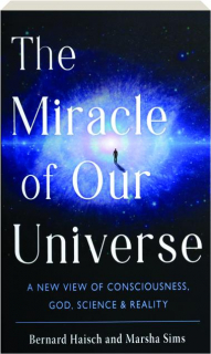 THE MIRACLE OF OUR UNIVERSE: A New View of Consciousness, God, Science & Reality