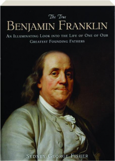 THE TRUE BENJAMIN FRANKLIN: An Illuminating Look into the Life of One of Our Greatest Founding Fathers