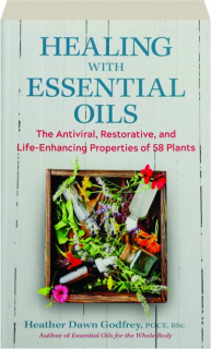 HEALING WITH ESSENTIAL OILS: The Antiviral, Restorative, and Life-Enhancing Properties of 58 plants