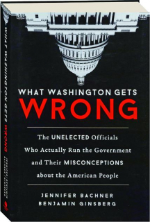WHAT WASHINGTON GETS WRONG: The Unelected Officials Who Actually Run the Government and Their Misconceptions About the American