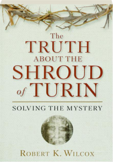THE TRUTH ABOUT THE SHROUD OF TURIN: Solving the Mystery