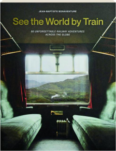 SEE THE WORLD BY TRAIN: 80 Unforgettable Railway Adventures Across the Globe