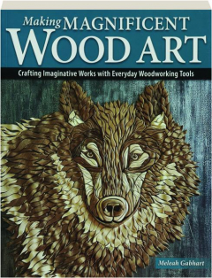 MAKING MAGNIFICENT WOOD ART: Crafting Imaginative Works with Everyday Woodworking Tools