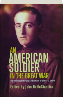 AN AMERICAN SOLDIER IN THE GREAT WAR: The World War I Diary and Letters of Elmer O. Smith