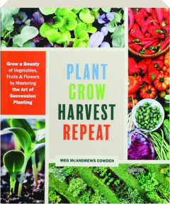 PLANT GROW HARVEST REPEAT: Grow a Bounty of Vegetables, Fruits & Flowers by Mastering the Art of Succession Planting