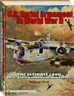 U.S. AERIAL ARMAMENT IN WORLD WAR II, VOL. 1: The Ultimate Look--Guns, Ammunition, and Turrets