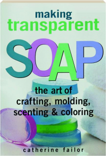 MAKING TRANSPARENT SOAP: The Art of Crafting, Molding, Scenting & Coloring