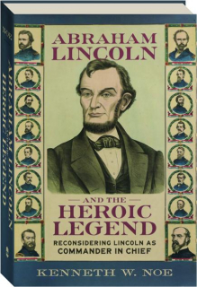 ABRAHAM LINCOLN AND THE HEROIC LEGEND: Reconsidering Lincoln as Commander in Chief