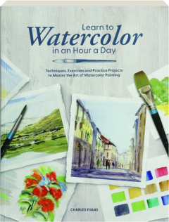 LEARN TO WATERCOLOR IN AN HOUR A DAY: Techniques, Exercises and Practice Projects to Master the Art of Watercolor Painting